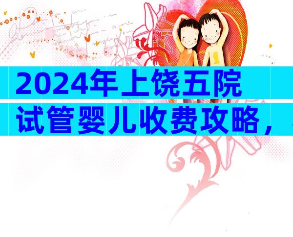 2024年上饶五院试管婴儿收费攻略，看完不花冤枉钱