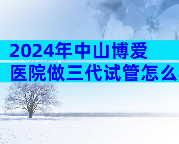 2024年中山博爱医院做三代试管怎么样？三代试管成功率高吗？
