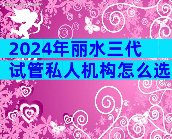 2024年丽水三代试管私人机构怎么选？看看当地姐妹怎么说
