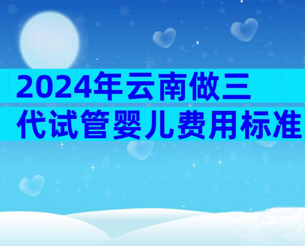 2024年云南做三代试管婴儿费用标准一览!