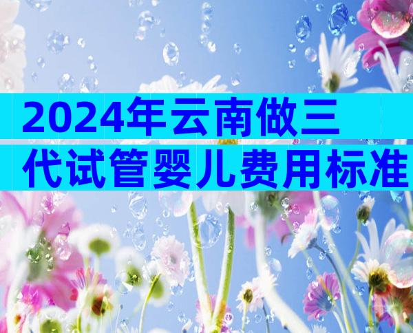2024年云南做三代试管婴儿费用标准一览！