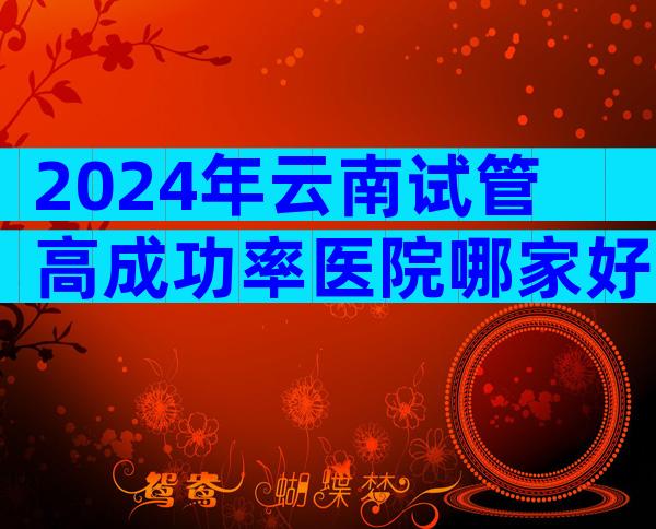 2024年云南试管高成功率医院哪家好？有哪些试管优势