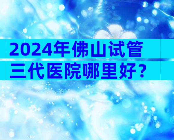 2024年佛山试管三代医院哪里好？
