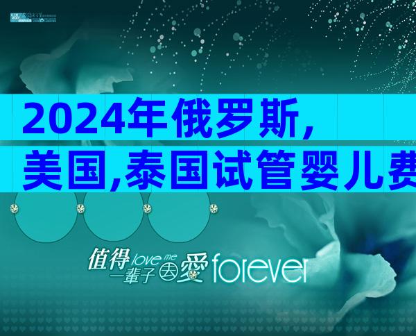 2024年俄罗斯,美国,泰国试管婴儿费用及成功率对比