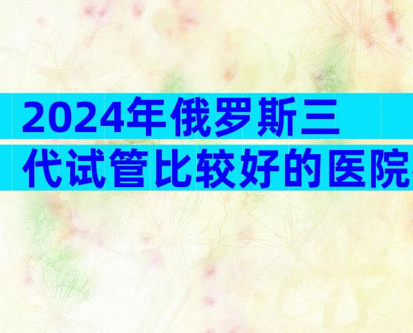 2024年俄罗斯三代试管比较好的医院名单汇总,来看介绍