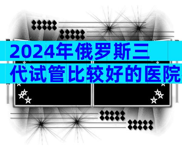 2024年俄罗斯三代试管比较好的医院名单汇总，来看介绍