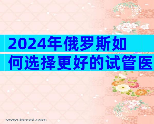2024年俄罗斯如何选择更好的试管医院？