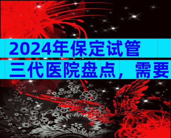 2024年保定试管三代医院盘点，需要注意哪些问题