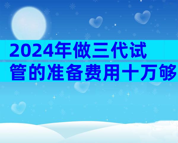 2024年做三代试管的准备费用十万够吗