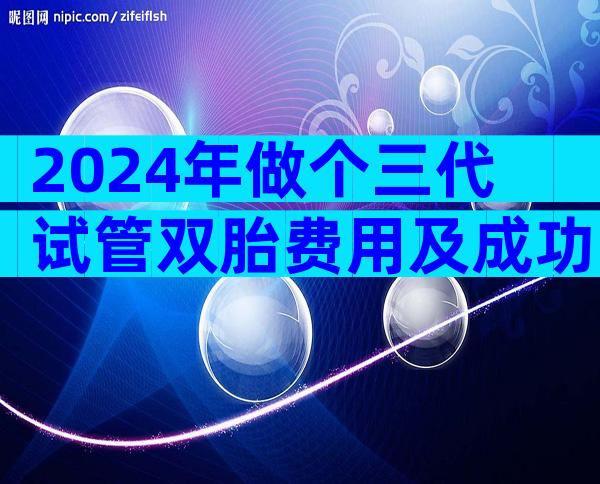 2024年做个三代试管双胎费用及成功率!