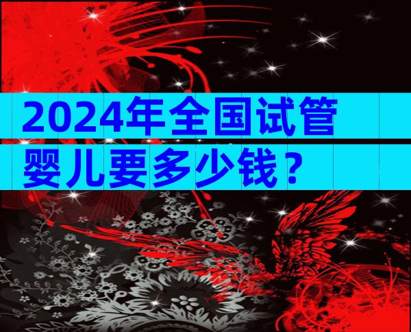 2024年全国试管婴儿要多少钱？