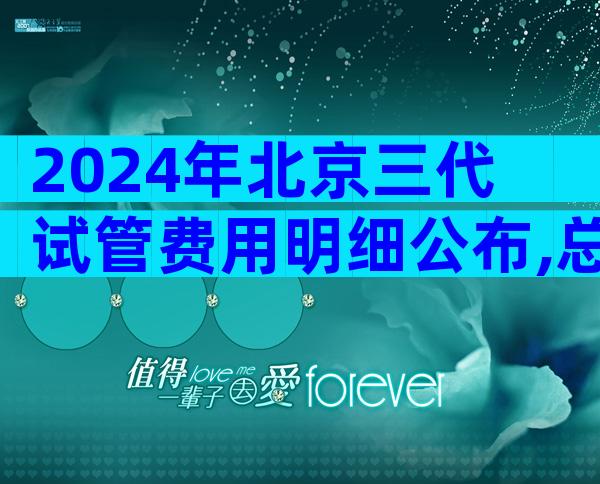 2024年北京三代试管费用明细公布,总共在13-25万之间