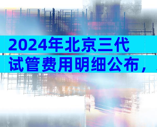 2024年北京三代试管费用明细公布，总共在13-25万之间