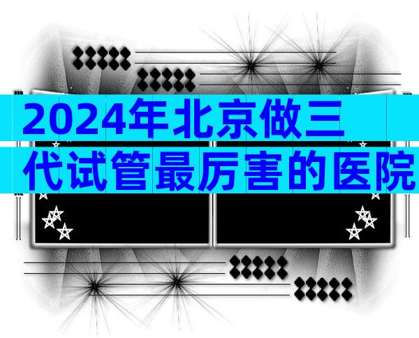 2024年北京做三代试管最厉害的医院哪里比较好？这项技术有什么优势