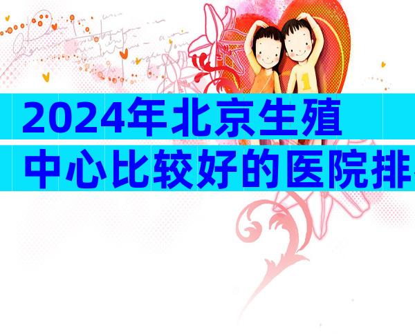 2024年北京生殖中心比较好的医院排名一览