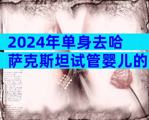 2024年单身去哈萨克斯坦试管婴儿的费用大概需要多少钱