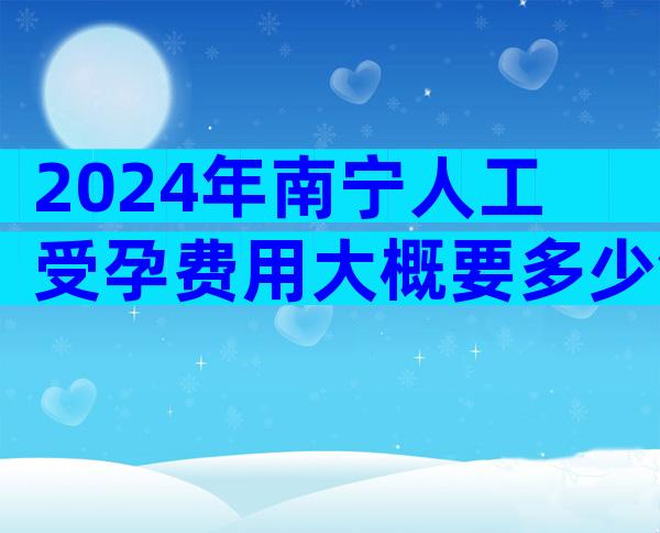 2024年南宁人工受孕费用大概要多少钱