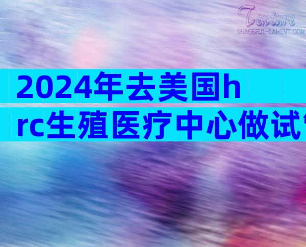 2024年去美国hrc生殖医疗中心做试管的流程是怎么样的？美国hrc生殖医疗中心试管步骤有哪些