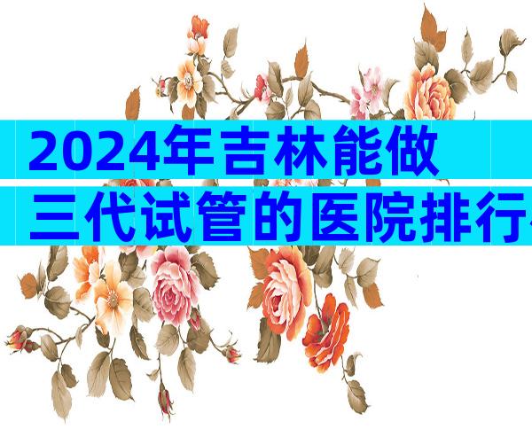 2024年吉林能做三代试管的医院排行榜来了