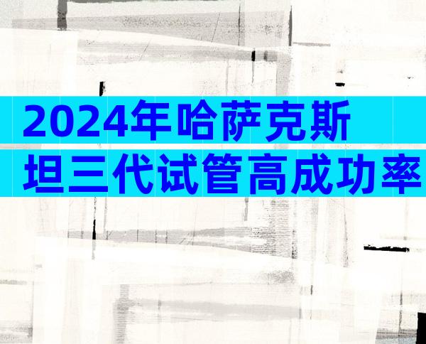 2024年哈萨克斯坦三代试管高成功率的医院名单，附最新成功率排名