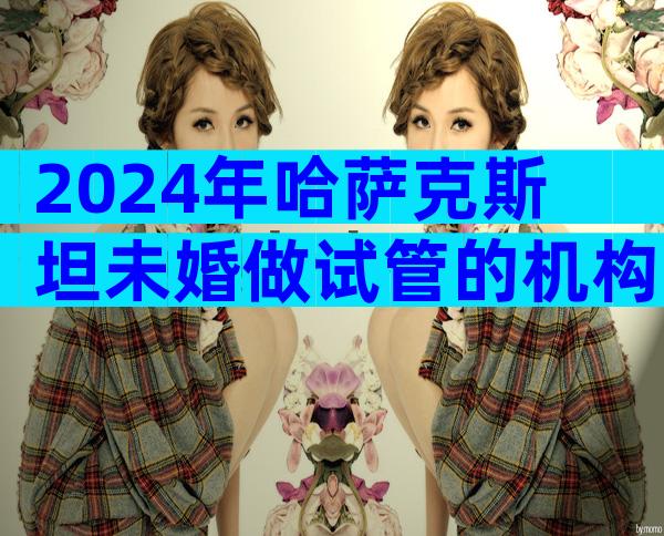 2024年哈萨克斯坦未婚做试管的机构最新排行榜