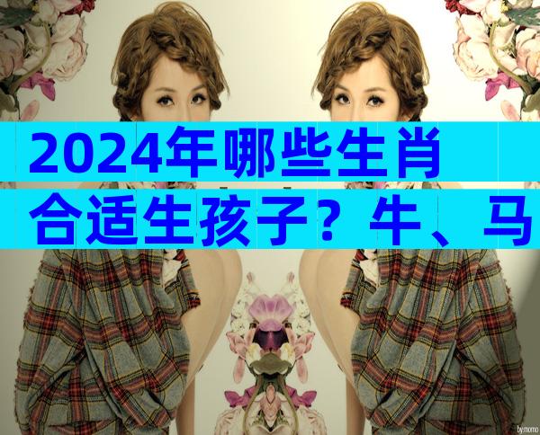 2024年哪些生肖合适生孩子？牛、马注定会喜得贵子