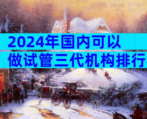 2024年国内可以做试管三代机构排行榜前十