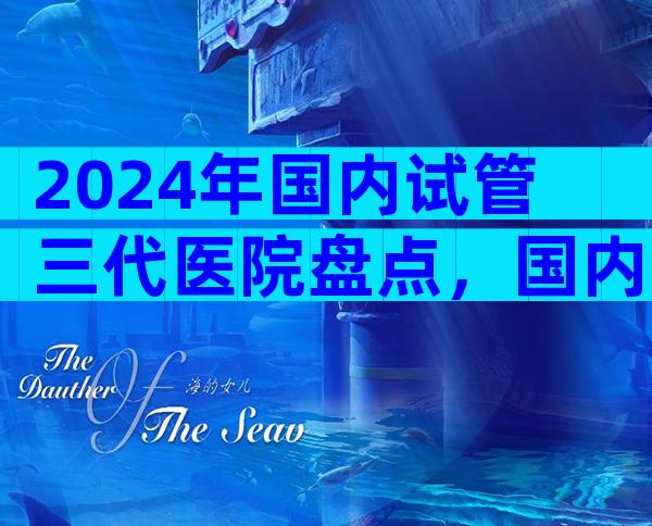 2024年国内试管三代医院盘点，国内试管婴儿哪家好？