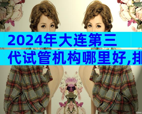 2024年大连第三代试管机构哪里好,排名前10有哪些