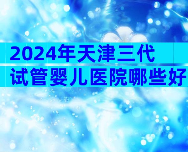 2024年天津三代试管婴儿医院哪些好,挑选医院有哪些方法