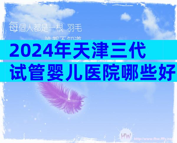 2024年天津三代试管婴儿医院哪些好，挑选医院有哪些方法
