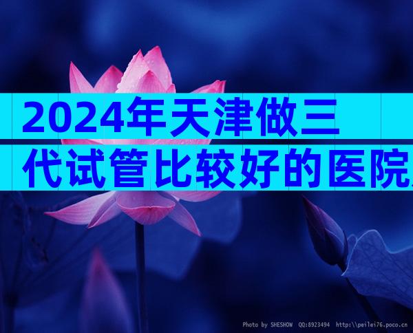 2024年天津做三代试管比较好的医院是哪三家
