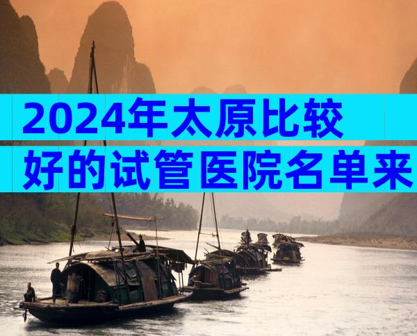2024年太原比较好的试管医院名单来了。