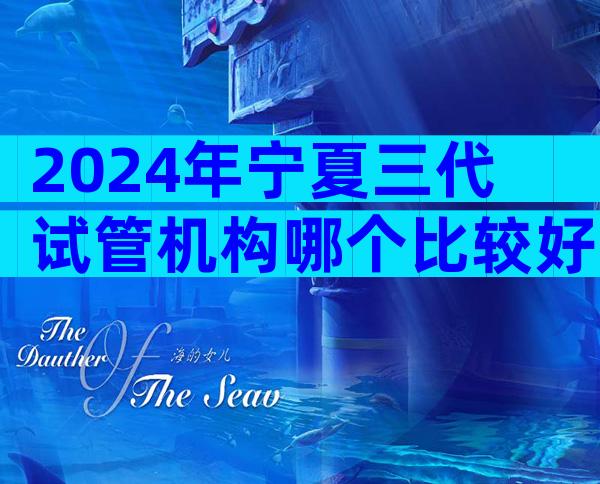 2024年宁夏三代试管机构哪个比较好？各医院收费标准有差别