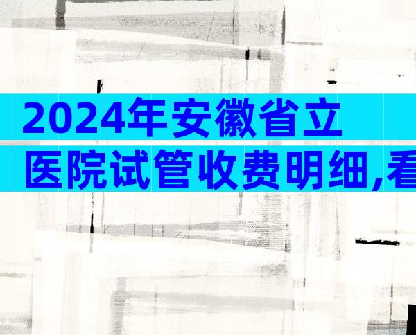 2024年安徽省立医院试管收费明细,看完介绍少走弯路