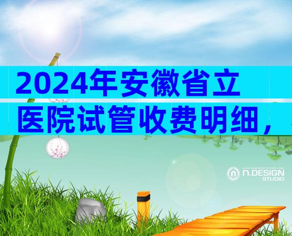 2024年安徽省立医院试管收费明细，看完介绍少走弯路