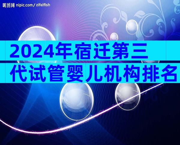 2024年宿迁第三代试管婴儿机构排名第一是哪家,流程是怎么样的