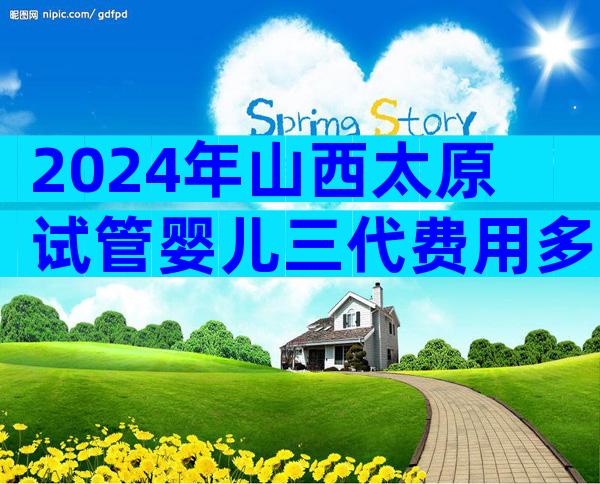 2024年山西太原试管婴儿三代费用多少左右？一次要多少？