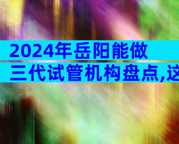 2024年岳阳能做三代试管机构盘点,这份前三排名值得收藏