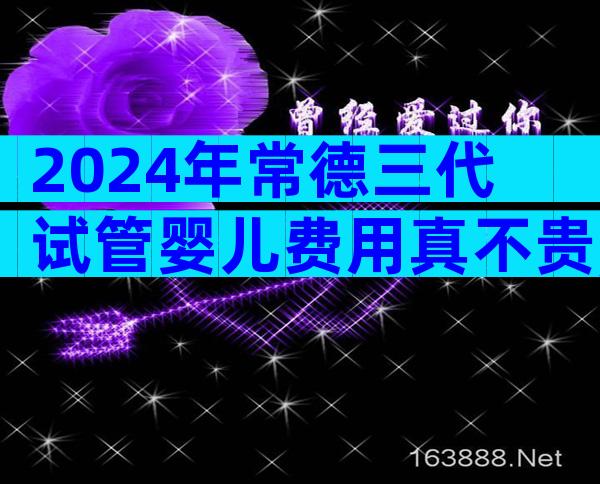 2024年常德三代试管婴儿费用真不贵,试管婴儿花费是多少