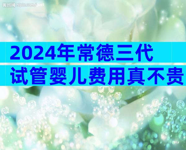 2024年常德三代试管婴儿费用真不贵，试管婴儿花费是多少