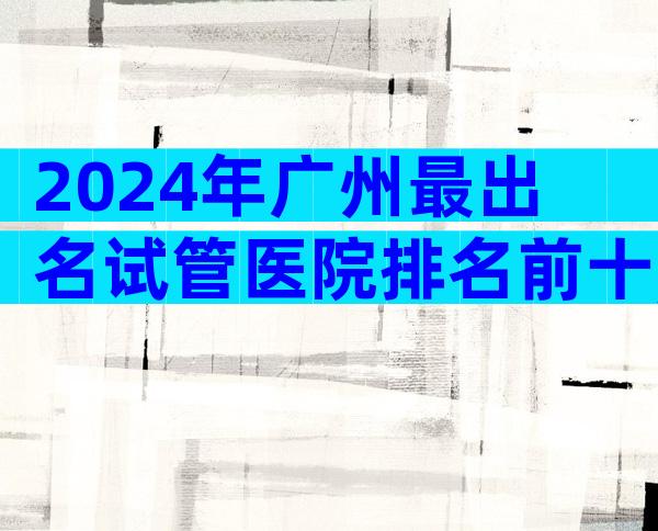 2024年广州最出名试管医院排名前十,找中介机构一定要注意这3点