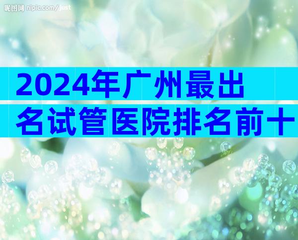 2024年广州最出名试管医院排名前十，找中介机构一定要注意这3点