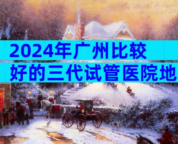 2024年广州比较好的三代试管医院地址