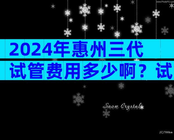 2024年惠州三代试管费用多少啊？试管婴儿价钱？