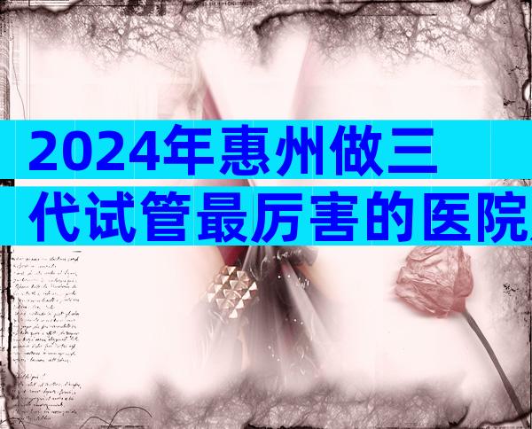 2024年惠州做三代试管最厉害的医院是哪一家,附正规医院等待时间