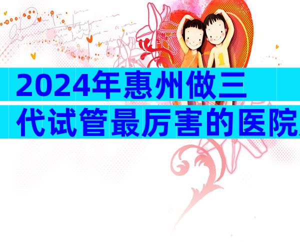 2024年惠州做三代试管最厉害的医院是哪一家，附正规医院等待时间