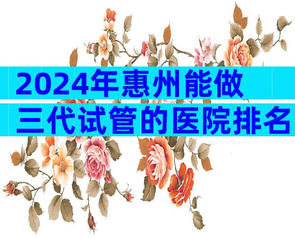 2024年惠州能做三代试管的医院排名更新