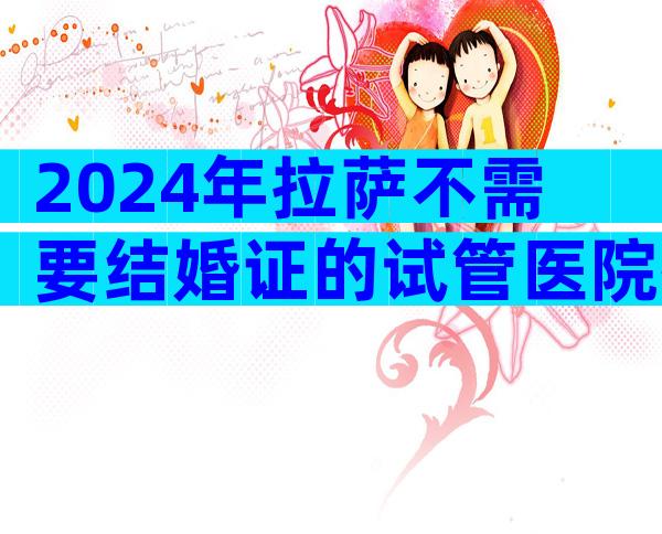 2024年拉萨不需要结婚证的试管医院排名前十。