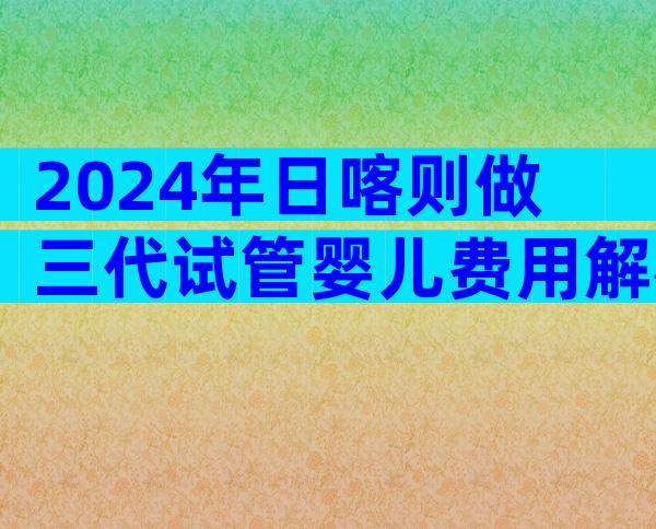 2024年日喀则做三代试管婴儿费用解析